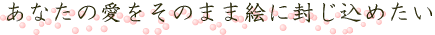 あなたの愛をそのまま絵に封じ込めたい